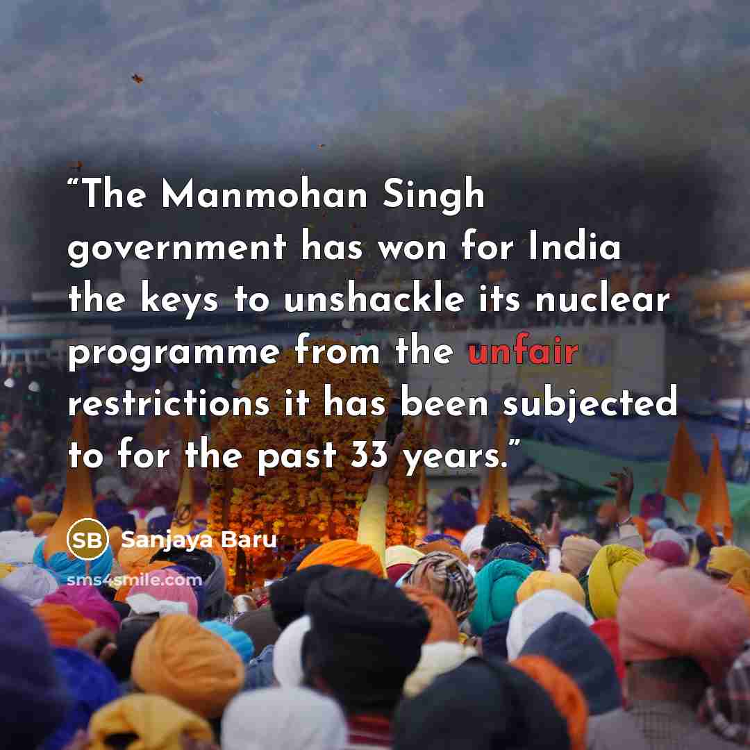 “The Manmohan Singh government has won for India the keys to unshackle its nuclear programme from the unfair restrictions it has been subjected to for the past 33 years.” quote by Sanjaya Baru