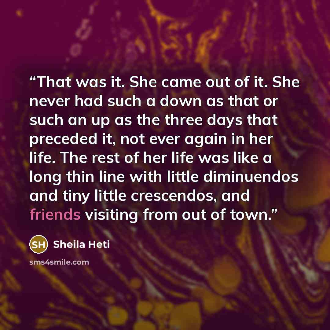 “That was it. She came out of it. She never had such a down as that or such an up as the three days that preceded it, not ever again in her life. The rest of her life was like a long thin line with little diminuendos and tiny little crescendos, and friends visiting from out of town.” quote by Sheila Heti