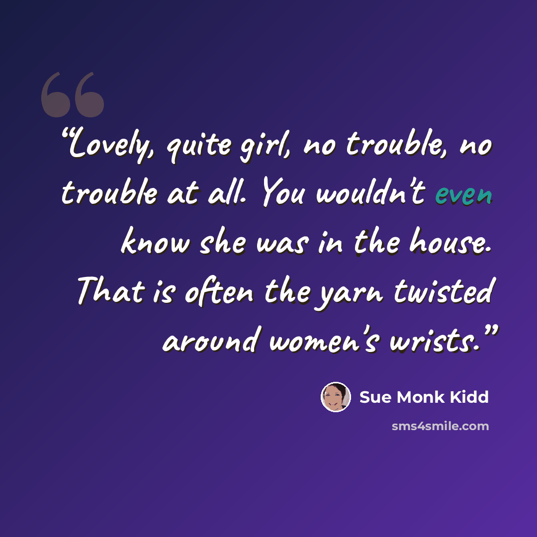 “Lovely, quite girl, no trouble, no trouble at all. You wouldn't even know she was in the house. That is often the yarn twisted around women's wrists.” quote by Sue Monk Kidd