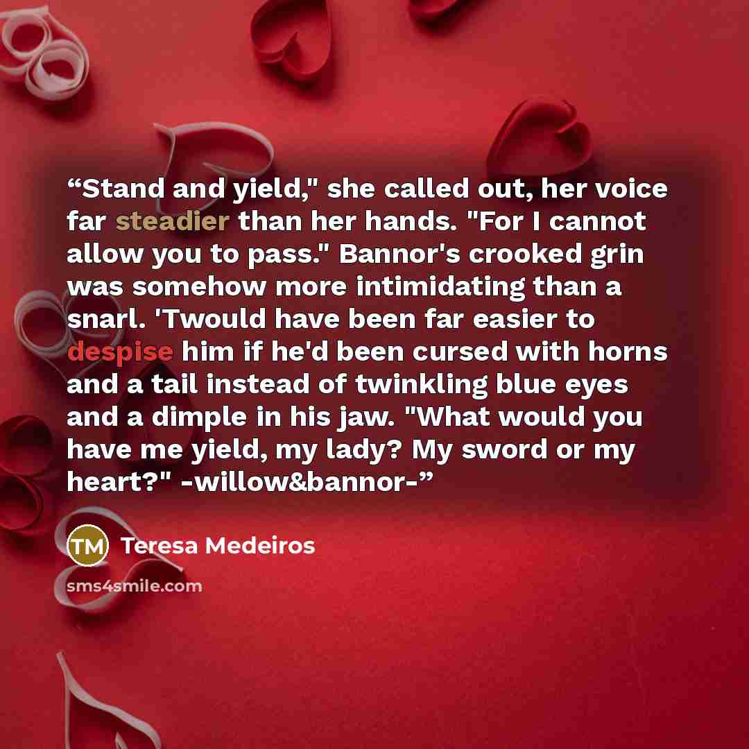 “Stand and yield," she called out, her voice far steadier than her hands. "For I cannot allow you to pass." Bannor's crooked grin was somehow more intimidating than a snarl. 'Twould have been far easier to despise him if he'd been cursed with horns and a tail instead of twinkling blue eyes and a…” quote by Teresa Medeiros