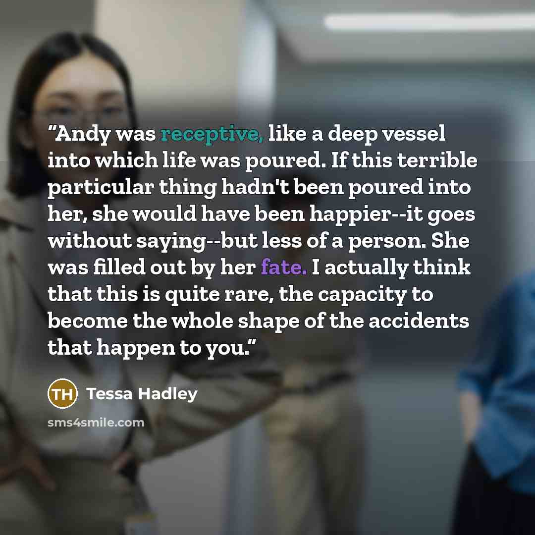 “Andy was receptive, like a deep vessel into which life was poured. If this terrible particular thing hadn't been poured into her, she would have been happier--it goes without saying--but less of a person. She was filled out by her fate. I actually think that this is quite rare, the capacity to…” quote by Tessa Hadley