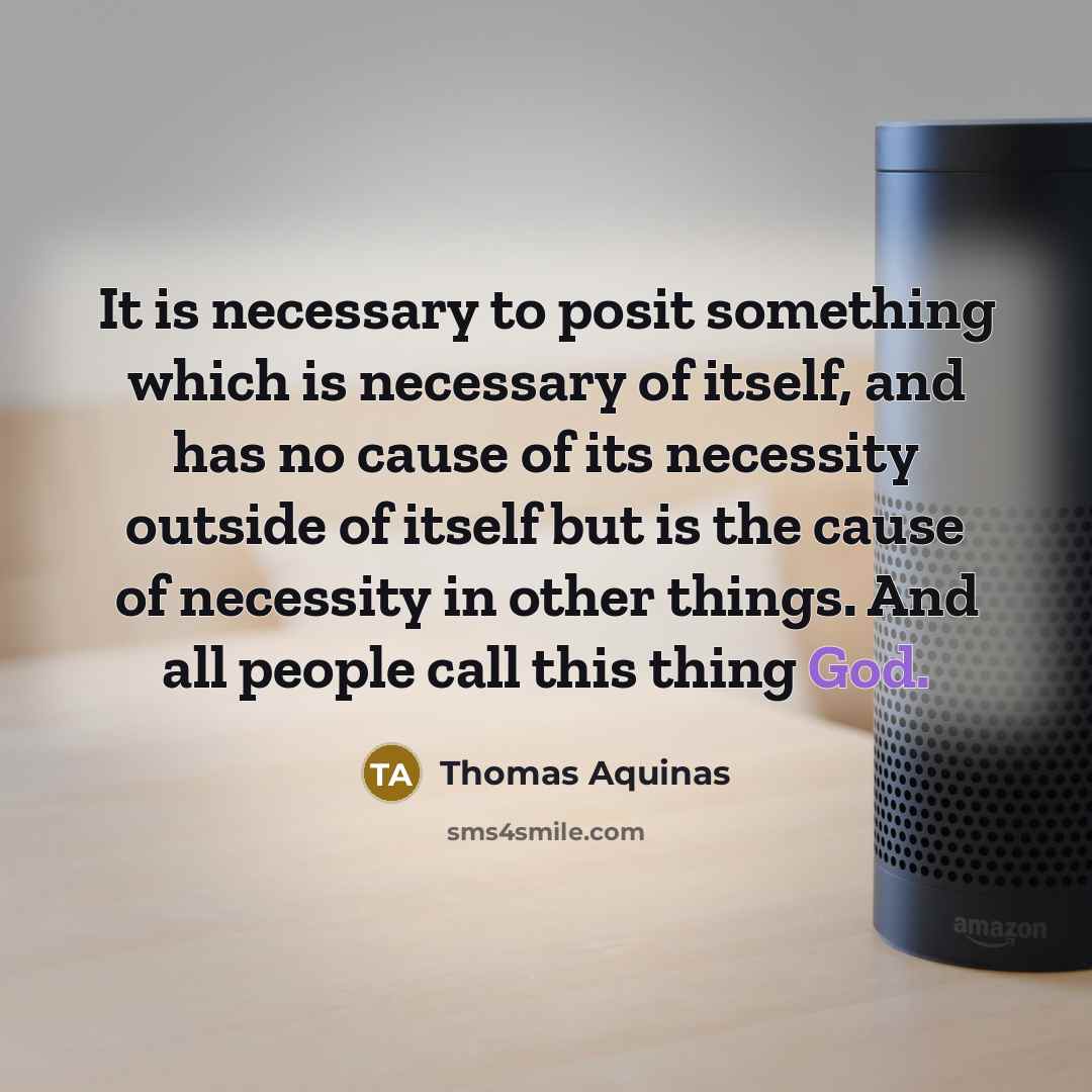 “It is necessary to posit something which is necessary of itself, and has no cause of its necessity outside of itself but is the cause of necessity in other things. And all people call this thing God.” quote by Thomas Aquinas
