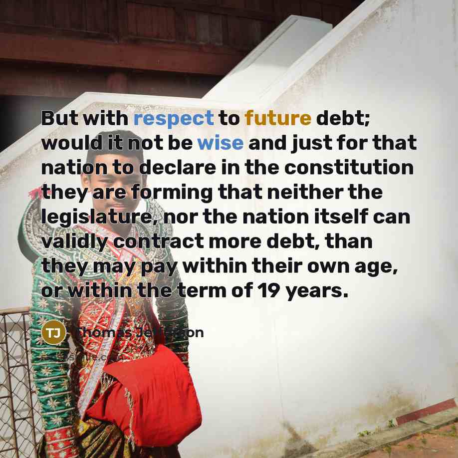 “But with respect to future debt; would it not be wise and just for that nation to declare in the constitution they are forming that neither the legislature, nor the nation itself can validly contract more debt, than they may pay within their own age, or within the term of 19 years.” quote by Thomas Jefferson