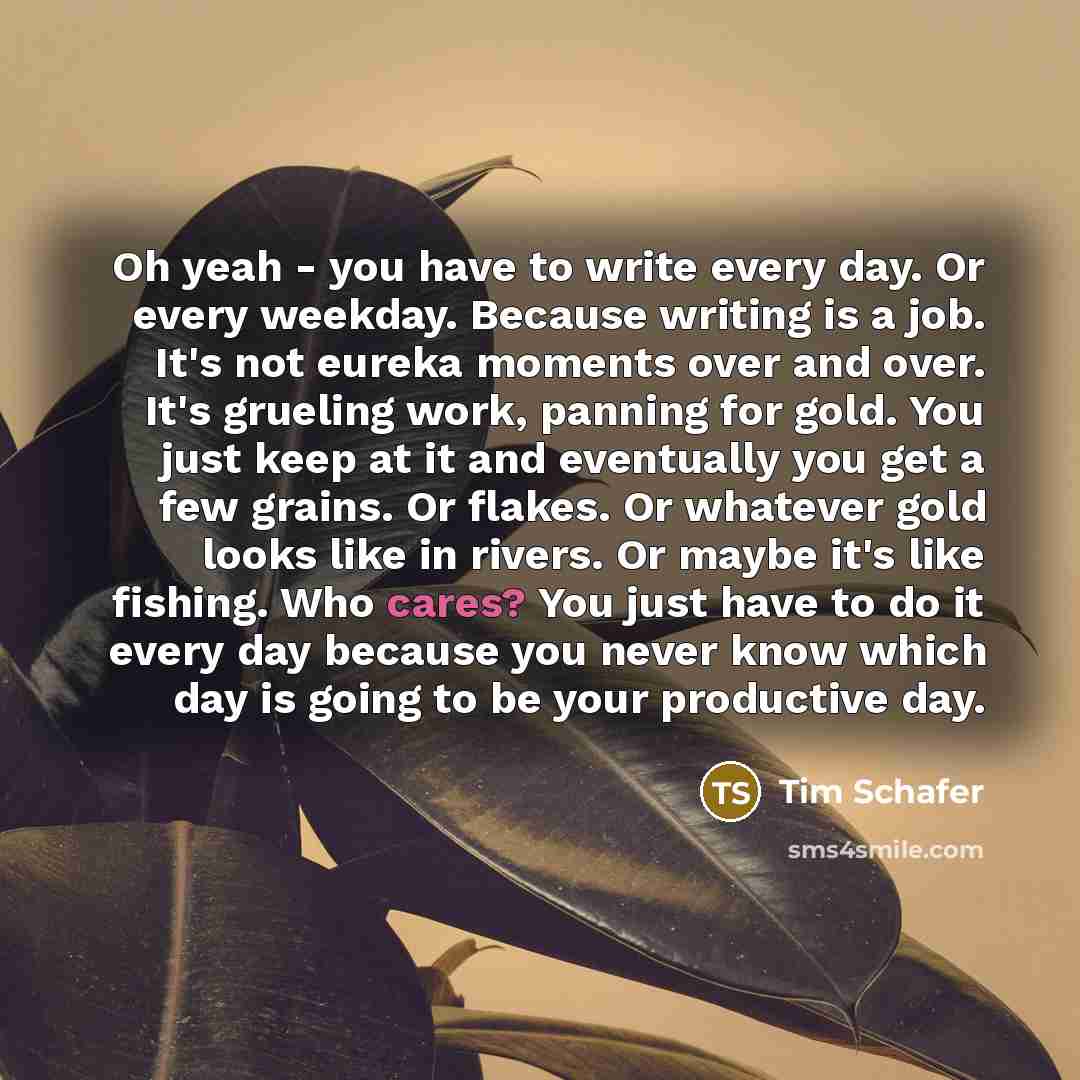 “Oh yeah - you have to write every day. Or every weekday. Because writing is a job. It's not eureka moments over and over. It's grueling work, panning for gold. You just keep at it and eventually you get a few grains. Or flakes. Or whatever gold looks like in rivers. Or maybe it's like fishing. Who…” quote by Tim Schafer