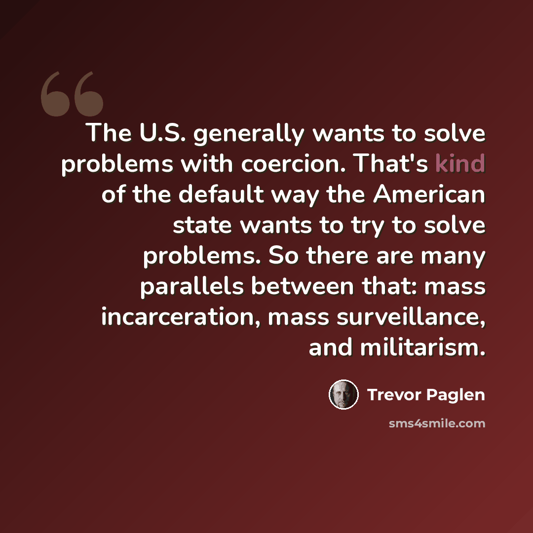 “The U.S. generally wants to solve problems with coercion. That's kind of the default way the American state wants to try to solve problems. So there are many parallels between that: mass incarceration, mass surveillance, and militarism.” quote by Trevor Paglen