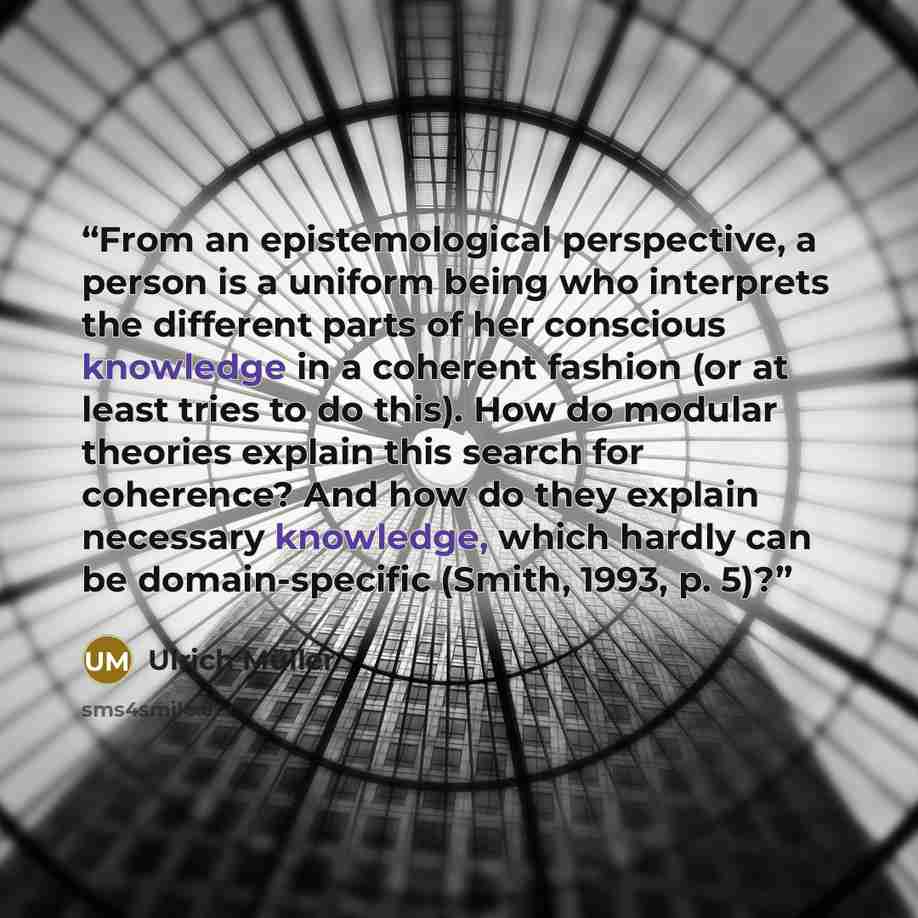 “From an epistemological perspective, a person is a uniform being who interprets the different parts of her conscious knowledge in a coherent fashion (or at least tries to do this). How do modular theories explain this search for coherence? And how do they explain necessary knowledge, which hardly…” quote by Ulrich Müller