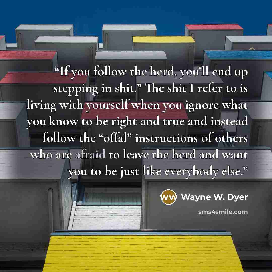 “If you follow the herd, you’ll end up stepping in shit.” The shit I refer to is living with yourself when you ignore what you know to be right and true and instead follow the “offal” instructions of others who are afraid to leave the herd and want you to be just like everybody else.” quote by Wayne W. Dyer