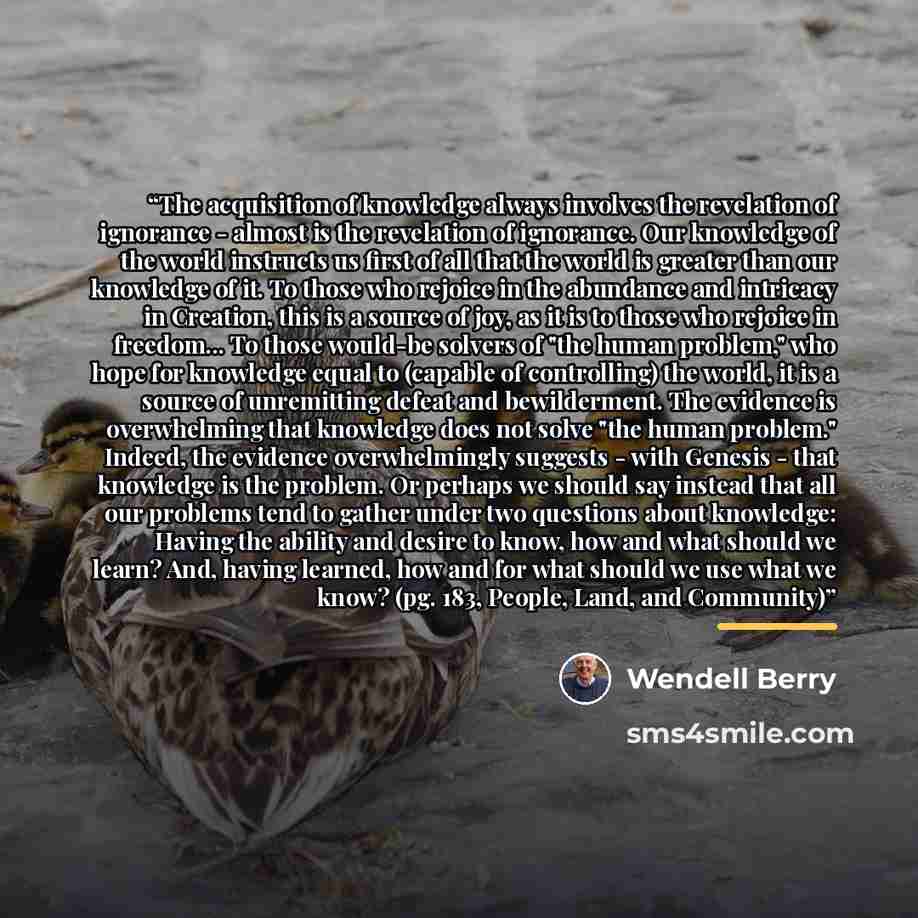 “The acquisition of knowledge always involves the revelation of ignorance - almost is the revelation of ignorance. Our knowledge of the world instructs us first of all that the world is greater than our knowledge of it. To those who rejoice in the abundance and intricacy in Creation, this is a…” quote by Wendell Berry
