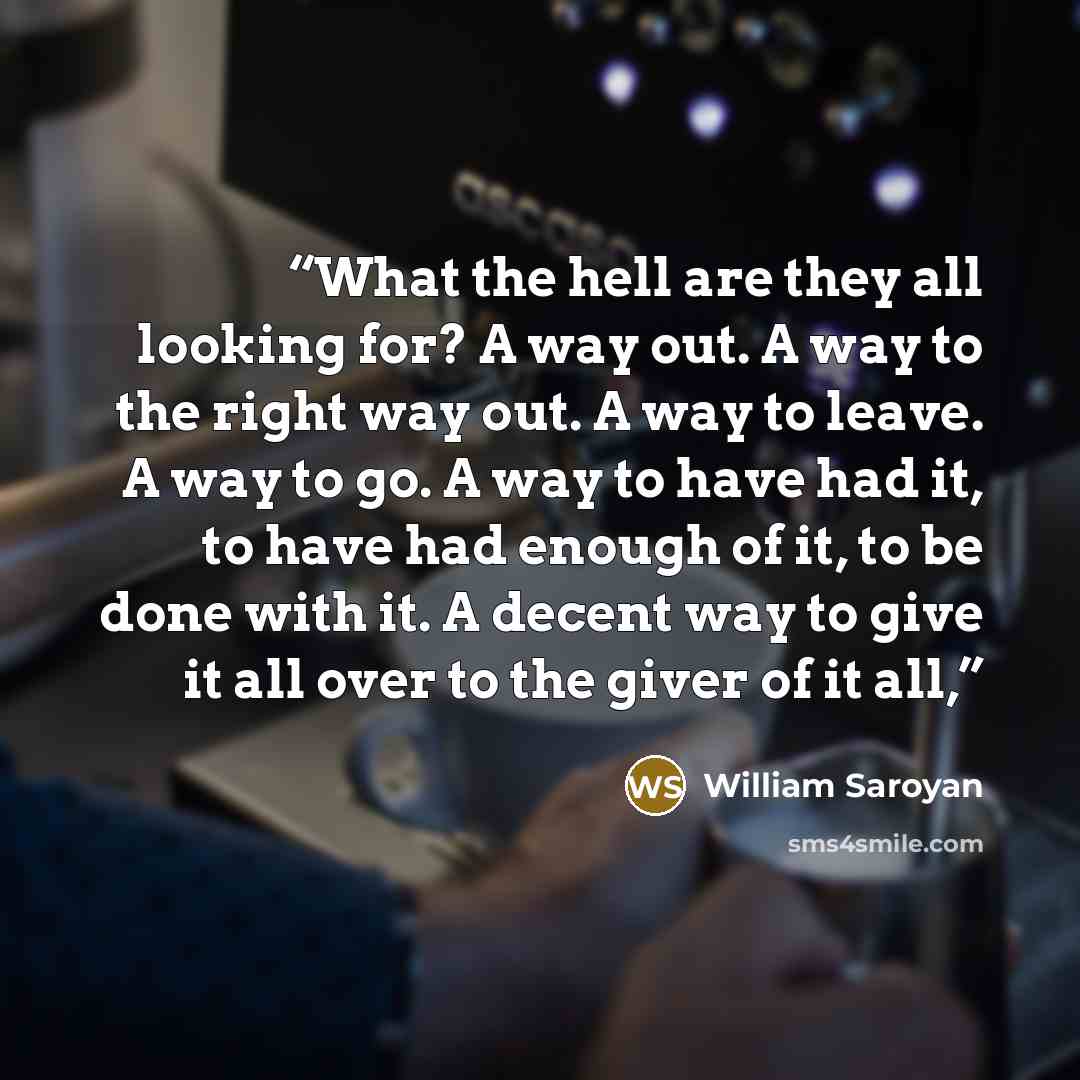 “What the hell are they all looking for? A way out. A way to the right way out. A way to leave. A way to go. A way to have had it, to have had enough of it, to be done with it. A decent way to give it all over to the giver of it all,” quote by William Saroyan
