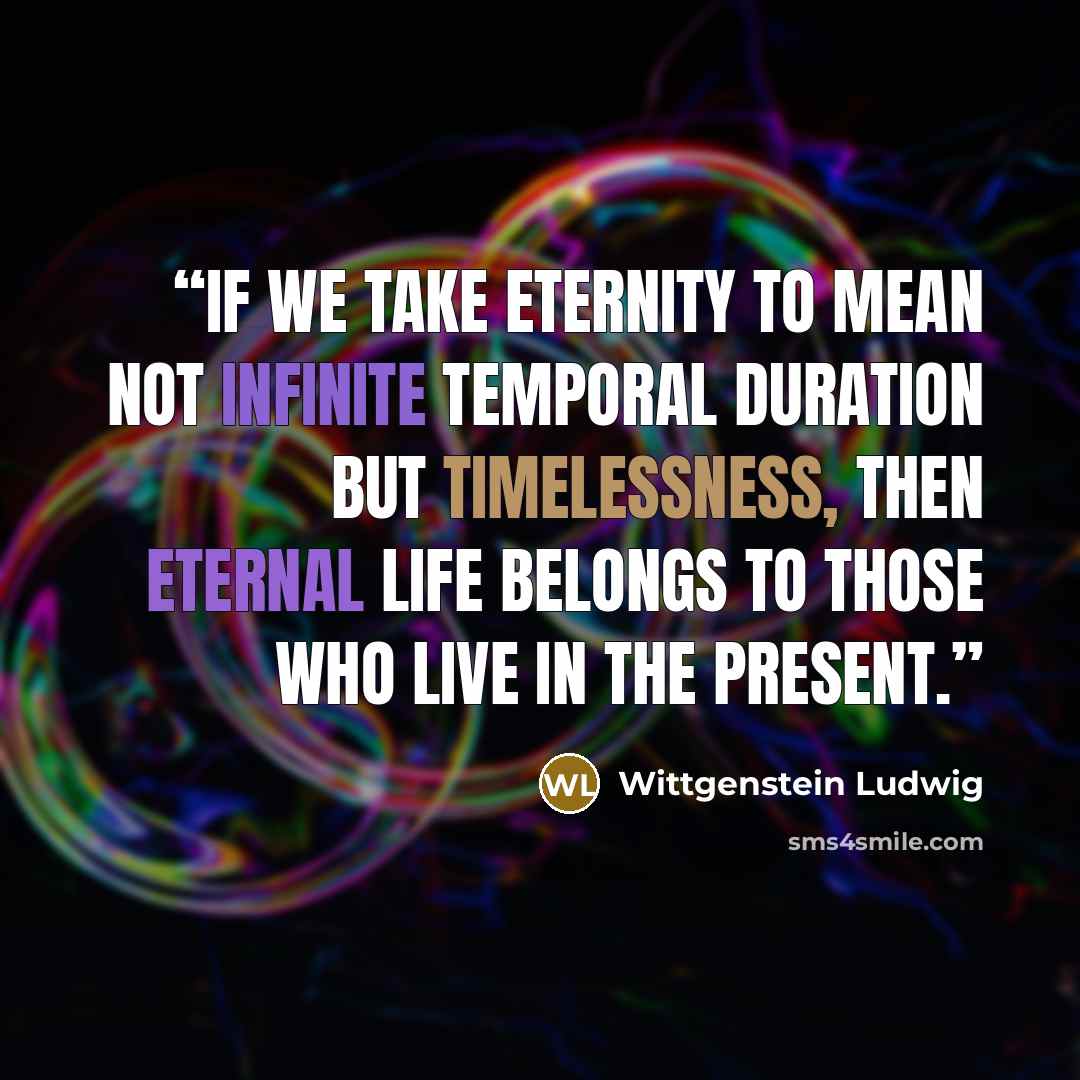 “If we take eternity to mean not infinite temporal duration but timelessness, then eternal life belongs to those who live in the present.” quote by Wittgenstein Ludwig
