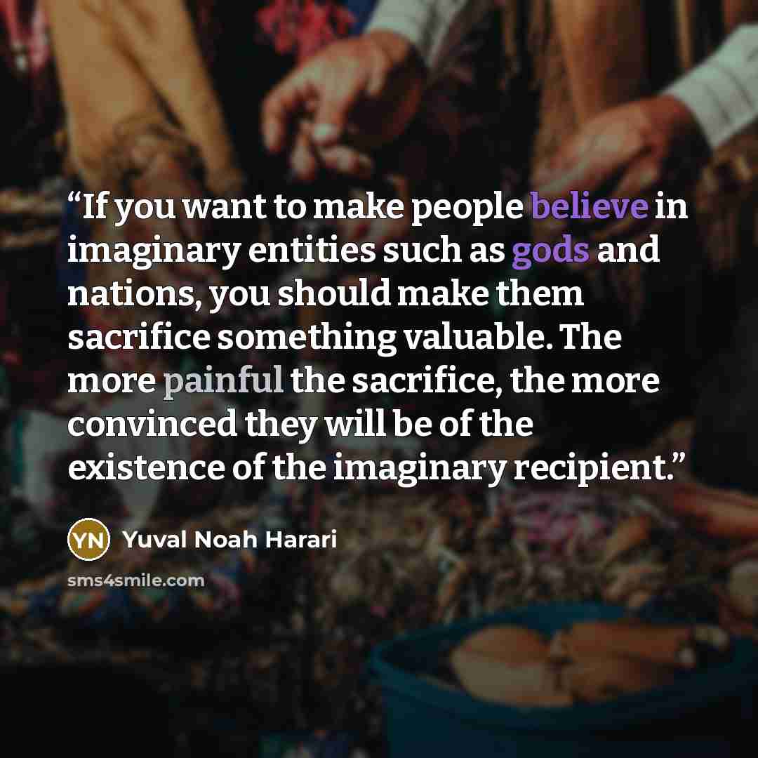 “If you want to make people believe in imaginary entities such as gods and nations, you should make them sacrifice something valuable. The more painful the sacrifice, the more convinced they will be of the existence of the imaginary recipient.” quote by Yuval Noah Harari