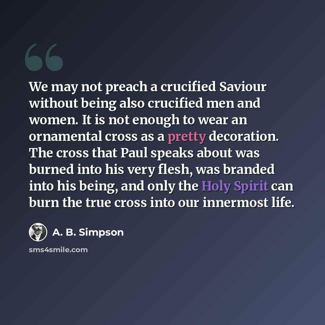 “We may not preach a crucified Saviour without being also crucified men and women. It is not enough to wear an ornamental cross as a pretty decoration. The cross that Paul speaks about was burned into his very flesh, was branded into his being, and only the Holy Spirit can burn the true cross into…” quote by A. B. Simpson