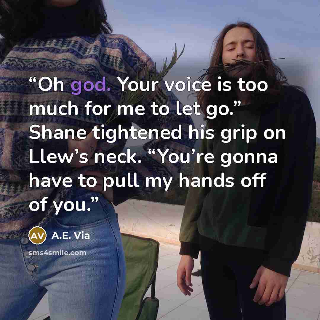 “Oh god. Your voice is too much for me to let go.” Shane tightened his grip on Llew’s neck. “You’re gonna have to pull my hands off of you.” quote by A.E. Via