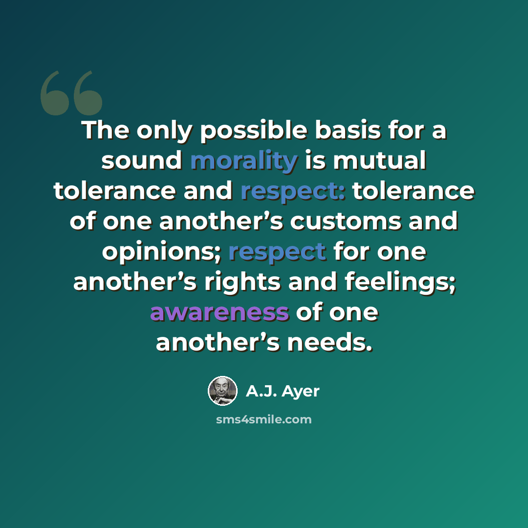 “The only possible basis for a sound morality is mutual tolerance and respect: tolerance of one another’s customs and opinions; respect for one another’s rights and feelings; awareness of one another’s needs.” quote by A.J. Ayer