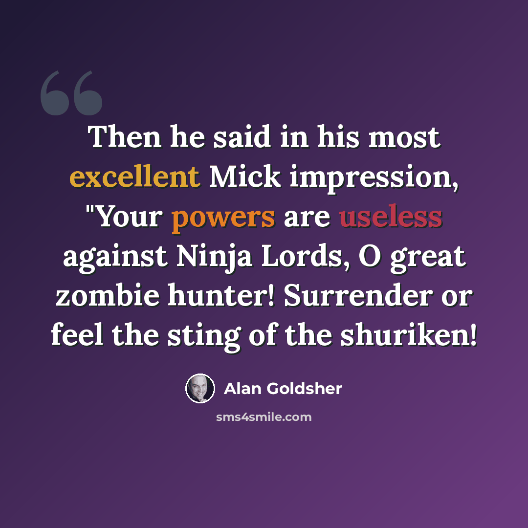 “Then he said in his most excellent Mick impression, "Your powers are useless against Ninja Lords, O great zombie hunter! Surrender or feel the sting of the shuriken!” quote by Alan Goldsher