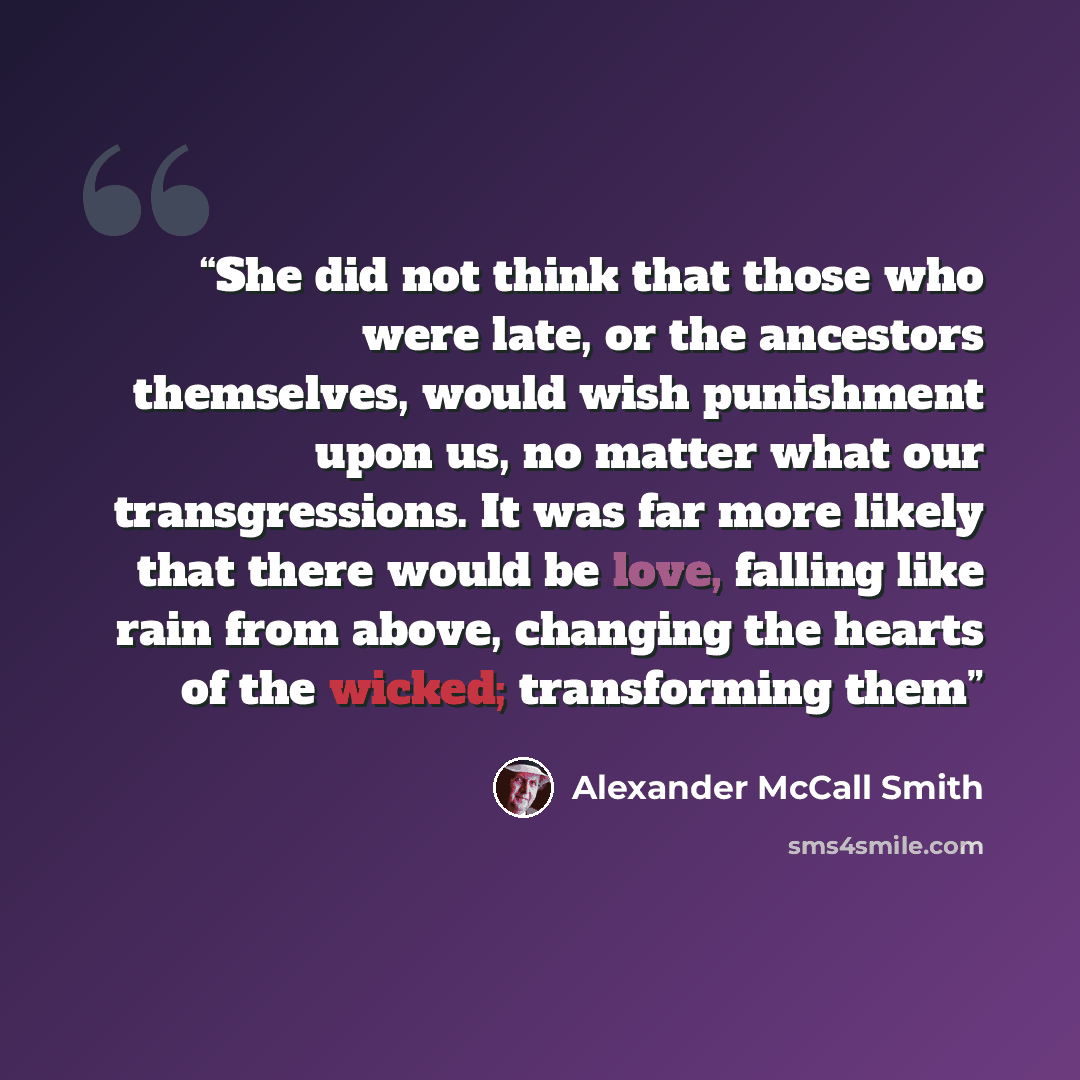 “She did not think that those who were late, or the ancestors themselves, would wish punishment upon us, no matter what our transgressions. It was far more likely that there would be love, falling like rain from above, changing the hearts of the wicked; transforming them” quote by Alexander McCall Smith