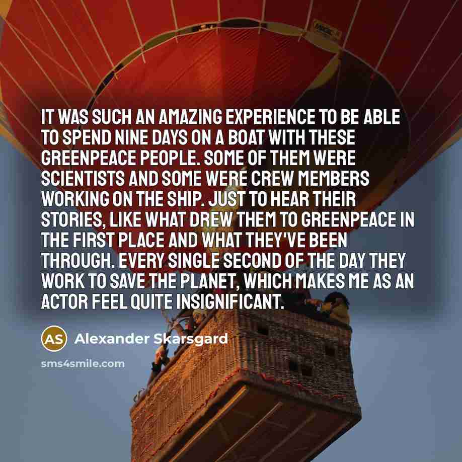 “It was such an amazing experience to be able to spend nine days on a boat with these Greenpeace people. Some of them were scientists and some were crew members working on the ship. Just to hear their stories, like what drew them to Greenpeace in the first place and what they've been through. Every…” quote by Alexander Skarsgard