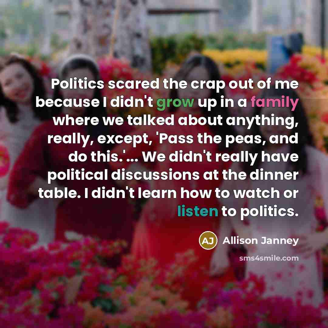 “Politics scared the crap out of me because I didn't grow up in a family where we talked about anything, really, except, 'Pass the peas, and do this.'... We didn't really have political discussions at the dinner table. I didn't learn how to watch or listen to politics.” quote by Allison Janney