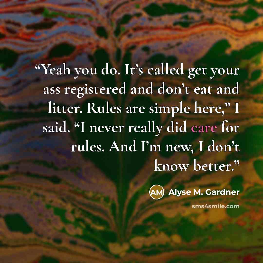 “Yeah you do. It’s called get your ass registered and don’t eat and litter. Rules are simple here,” I said. “I never really did care for rules. And I’m new, I don’t know better.” quote by Alyse M. Gardner