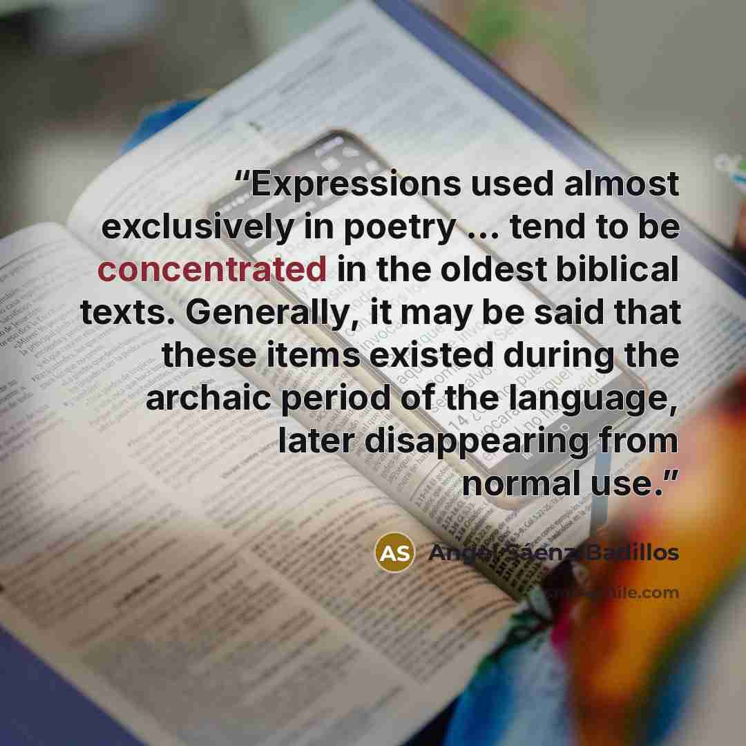 “Expressions used almost exclusively in poetry ... tend to be concentrated in the oldest biblical texts. Generally, it may be said that these items existed during the archaic period of the language, later disappearing from normal use.” quote by Angel Sáenz-Badillos