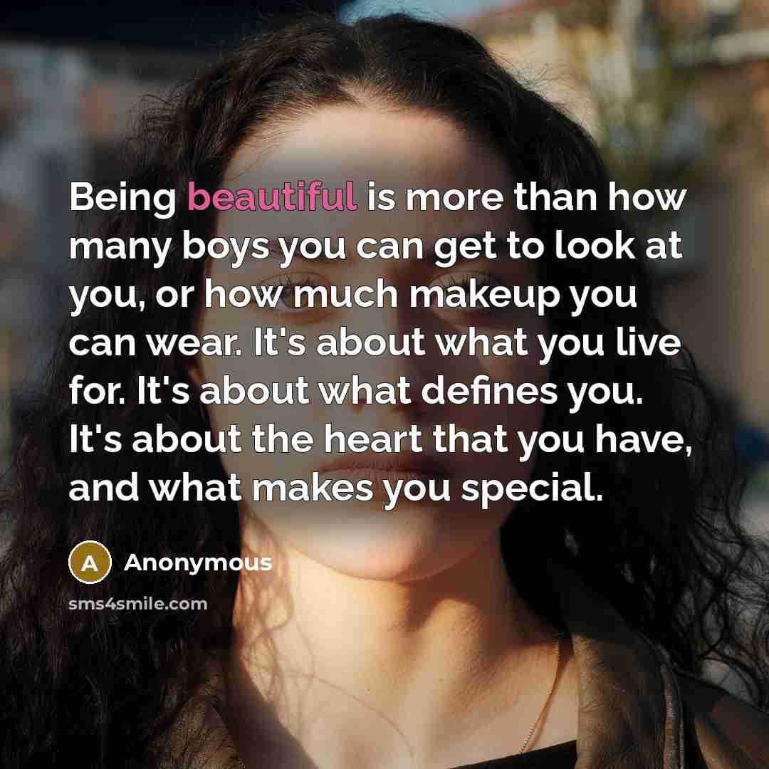 “Being beautiful is more than how many boys you can get to look at you, or how much makeup you can wear. It's about what you live for. It's about what defines you. It's about the heart that you have, and what makes you special.” quote by Anonymous