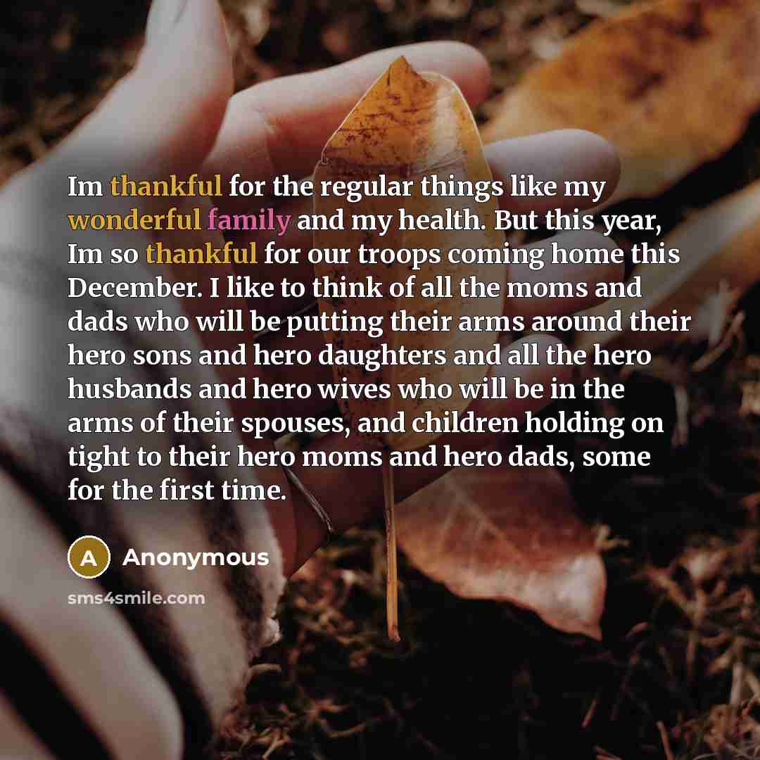 “Im thankful for the regular things like my wonderful family and my health. But this year, Im so thankful for our troops coming home this December. I like to think of all the moms and dads who will be putting their arms around their hero sons and hero daughters and all the hero husbands and hero…” quote by Anonymous