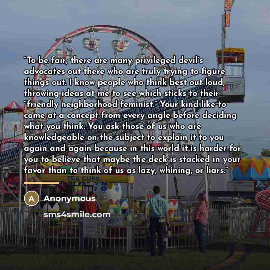 “To be fair, there are many privileged devil’s advocates out there who are truly trying to figure things out. I know people who think best out loud, throwing ideas at me to see which sticks to their “friendly neighborhood feminist.” Your kind like to come at a concept from every angle before…” quote by Anonymous
