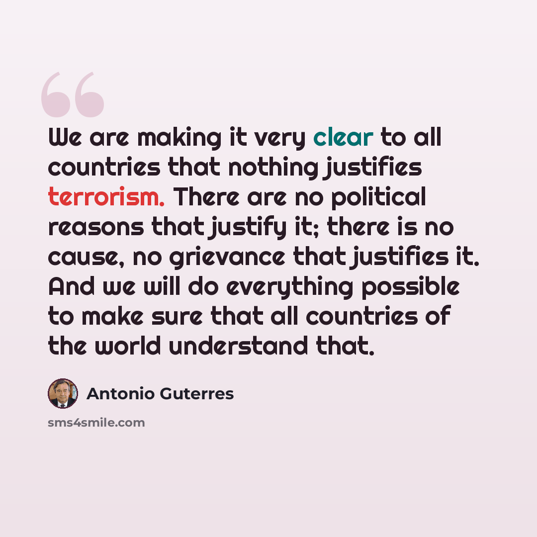 “We are making it very clear to all countries that nothing justifies terrorism. There are no political reasons that justify it; there is no cause, no grievance that justifies it. And we will do everything possible to make sure that all countries of the world understand that.” quote by Antonio Guterres