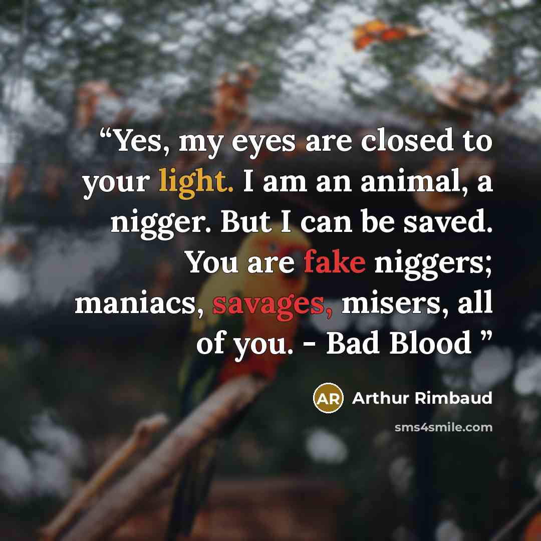 “Yes, my eyes are closed to your light. I am an animal, a nigger. But I can be saved. You are fake niggers; maniacs, savages, misers, all of you. - Bad Blood” quote by Arthur Rimbaud
