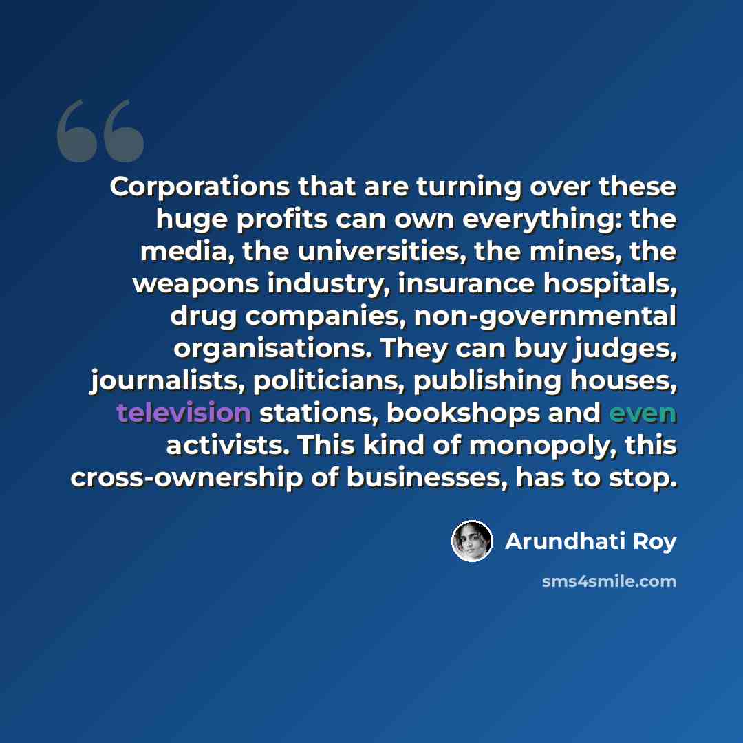 “Corporations that are turning over these huge profits can own everything: the media, the universities, the mines, the weapons industry, insurance hospitals, drug companies, non-governmental organisations. They can buy judges, journalists, politicians, publishing houses, television stations…” quote by Arundhati Roy