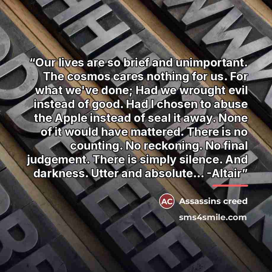 “Our lives are so brief and unimportant. The cosmos cares nothing for us. For what we've done; Had we wrought evil instead of good. Had I chosen to abuse the Apple instead of seal it away. None of it would have mattered. There is no counting. No reckoning. No final judgement. There is simply…” quote by Assassins creed