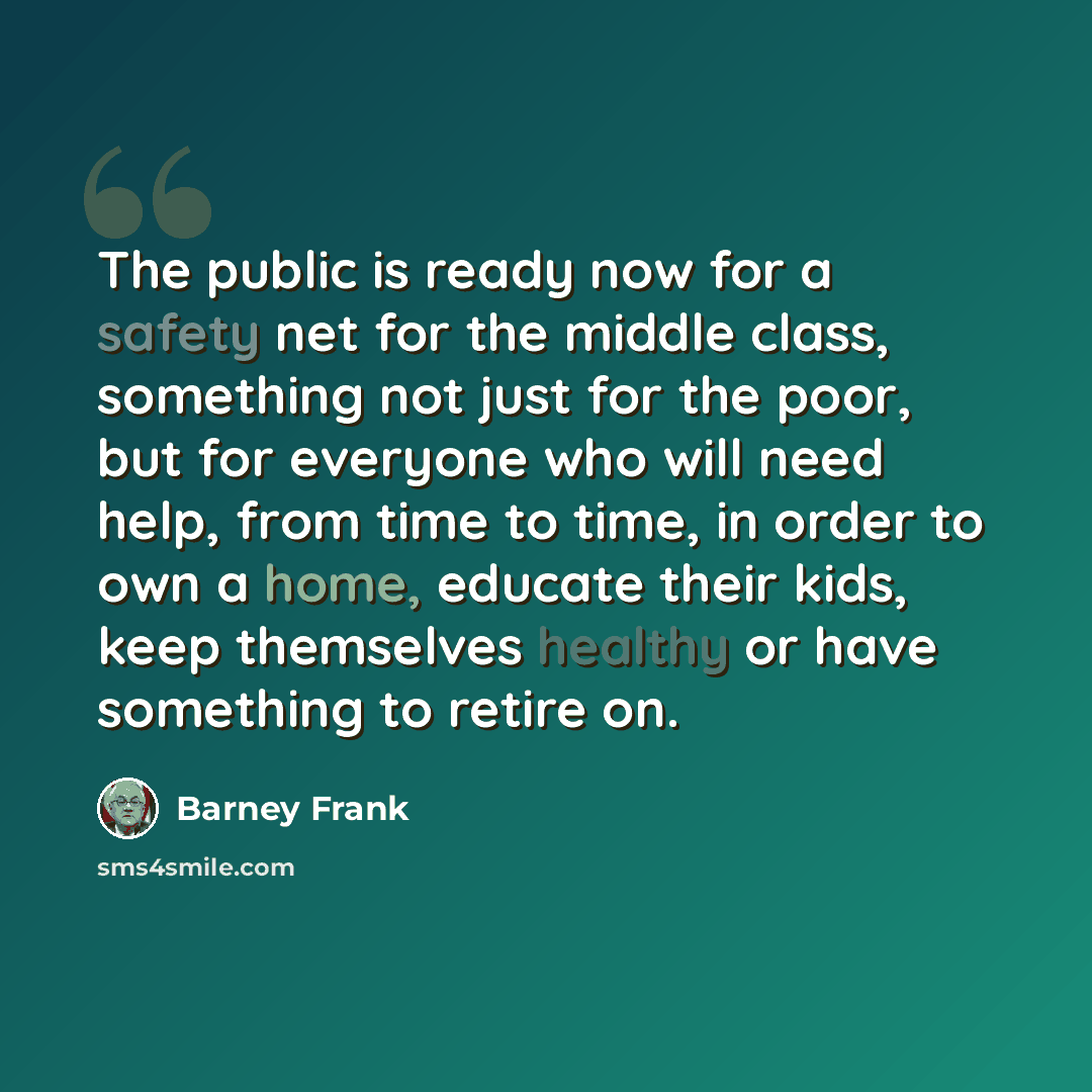 “The public is ready now for a safety net for the middle class, something not just for the poor, but for everyone who will need help, from time to time, in order to own a home, educate their kids, keep themselves healthy or have something to retire on.” quote by Barney Frank