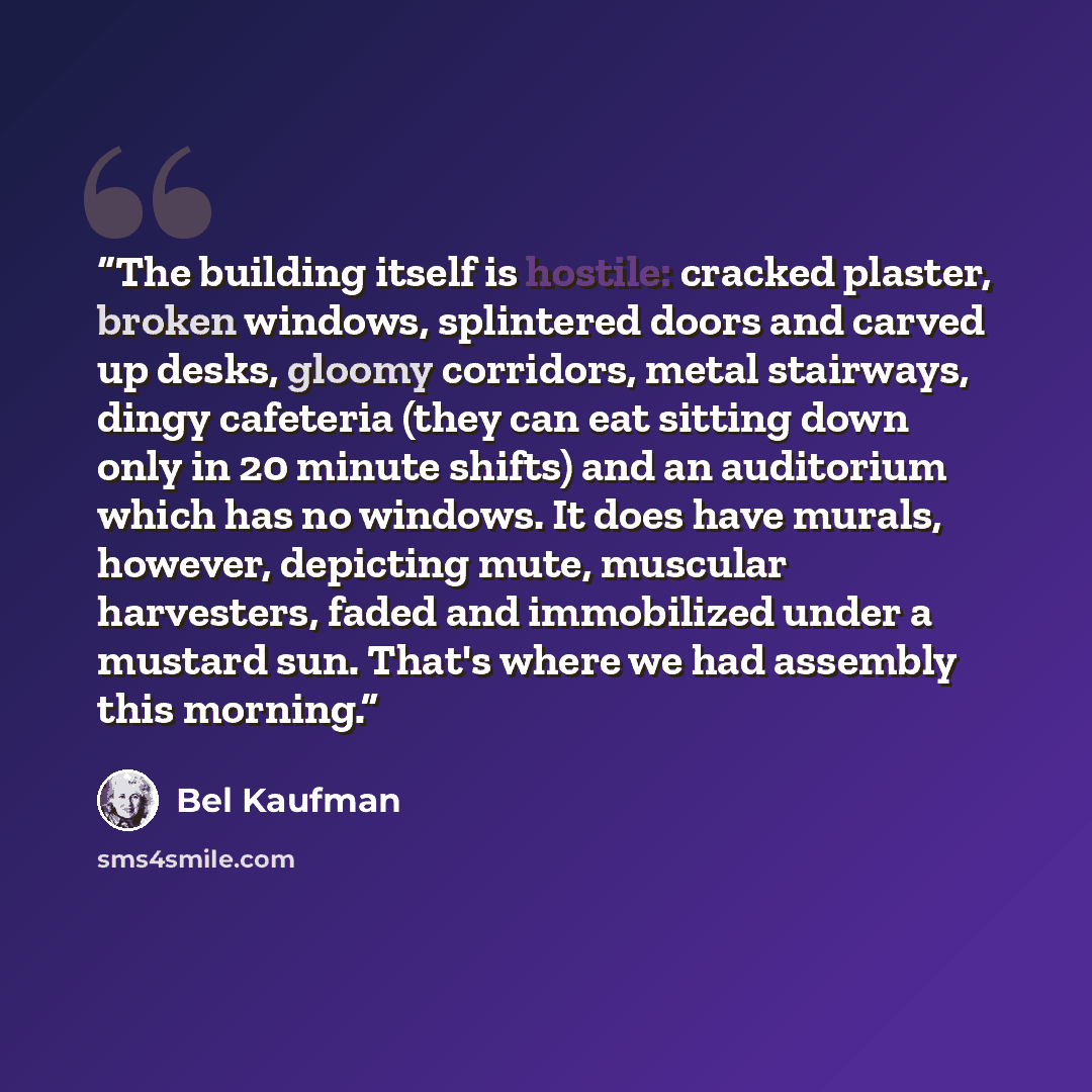 “The building itself is hostile: cracked plaster, broken windows, splintered doors and carved up desks, gloomy corridors, metal stairways, dingy cafeteria (they can eat sitting down only in 20 minute shifts) and an auditorium which has no windows. It does have murals, however, depicting mute…” quote by Bel Kaufman