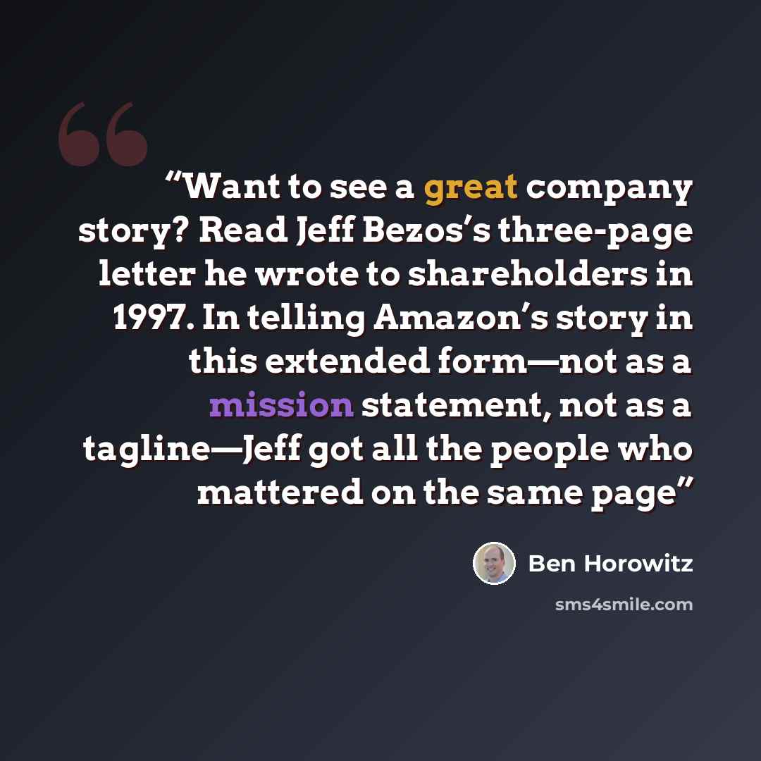 “Want to see a great company story? Read Jeff Bezos’s three-page letter he wrote to shareholders in 1997. In telling Amazon’s story in this extended form—not as a mission statement, not as a tagline—Jeff got all the people who mattered on the same page” quote by Ben Horowitz