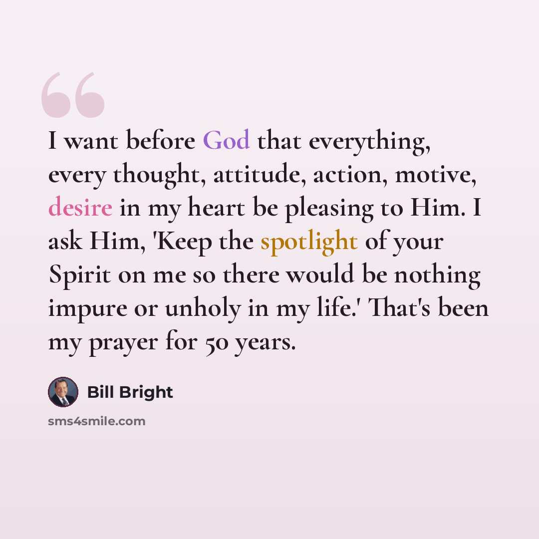 “I want before God that everything, every thought, attitude, action, motive, desire in my heart be pleasing to Him. I ask Him, 'Keep the spotlight of your Spirit on me so there would be nothing impure or unholy in my life.' That's been my prayer for 50 years.” quote by Bill Bright