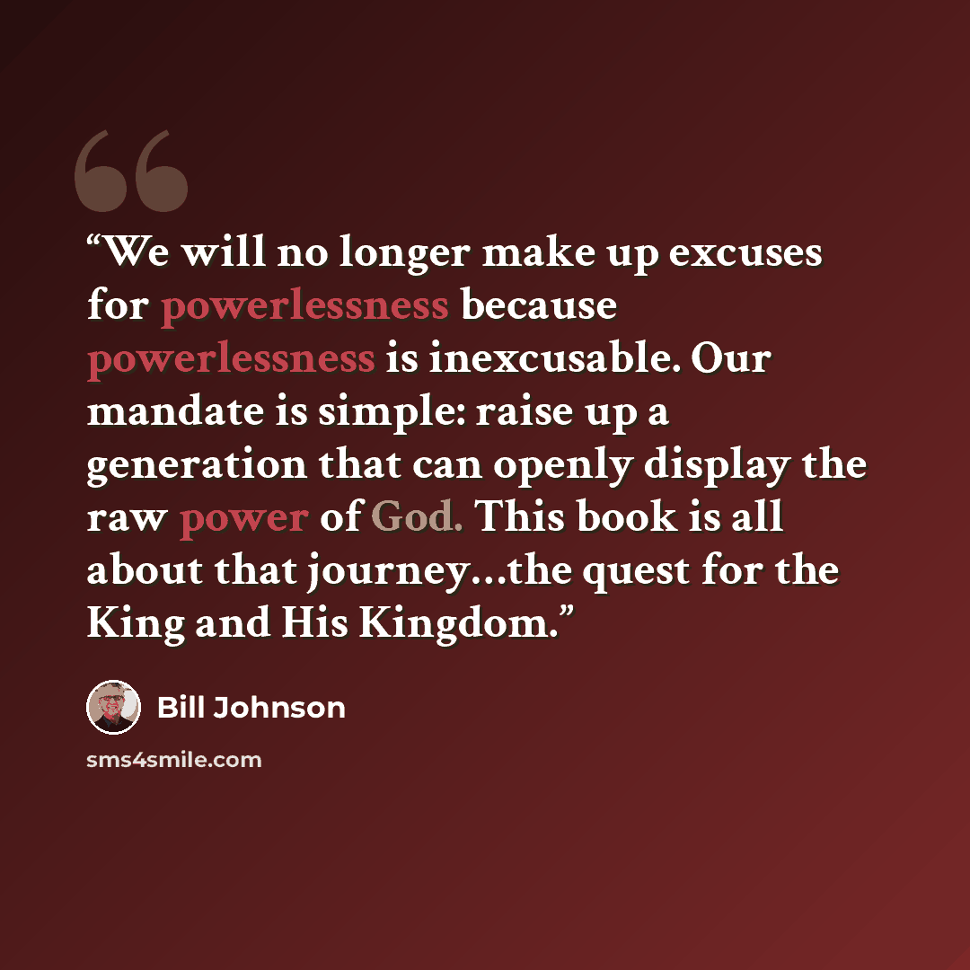 “We will no longer make up excuses for powerlessness because powerlessness is inexcusable. Our mandate is simple: raise up a generation that can openly display the raw power of God. This book is all about that journey…the quest for the King and His Kingdom.” quote by Bill Johnson