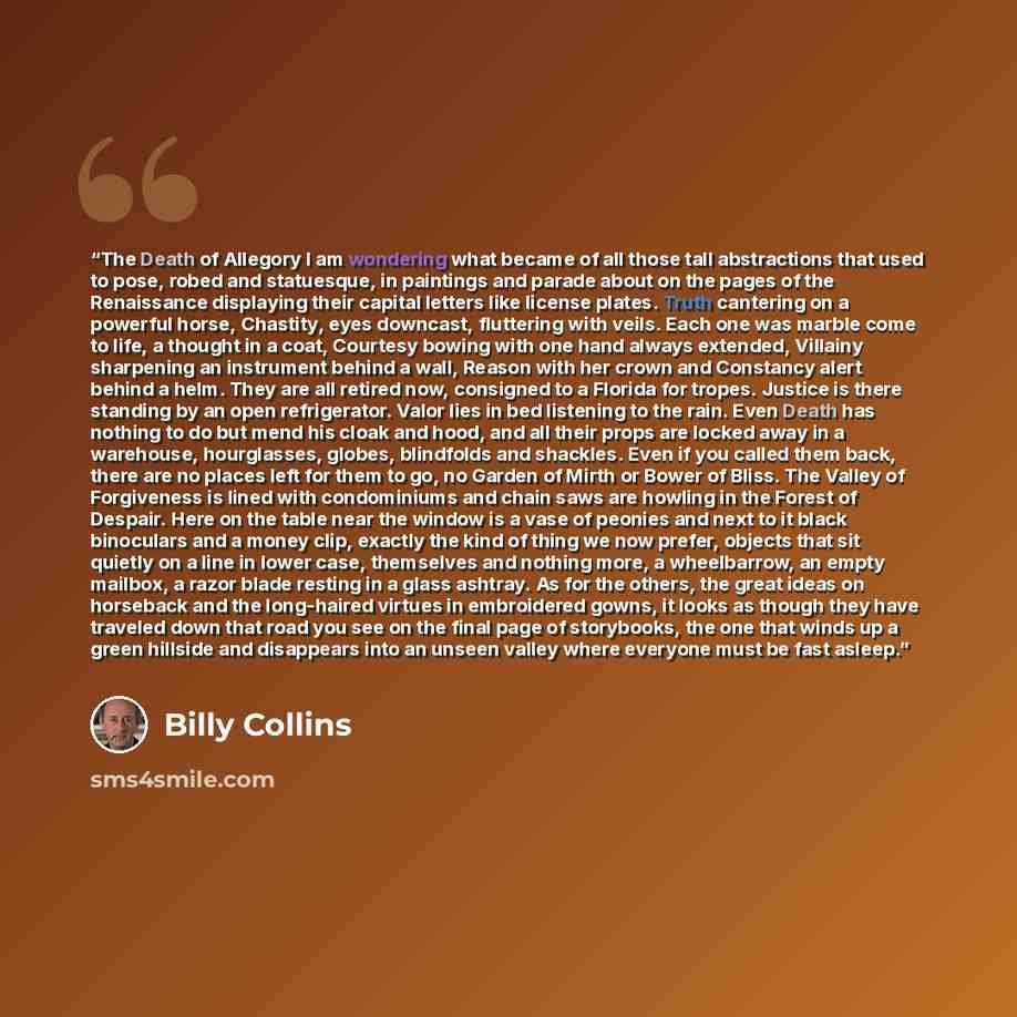 “The Death of Allegory I am wondering what became of all those tall abstractions that used to pose, robed and statuesque, in paintings and parade about on the pages of the Renaissance displaying their capital letters like license plates. Truth cantering on a powerful horse, Chastity, eyes downcast…” quote by Billy Collins