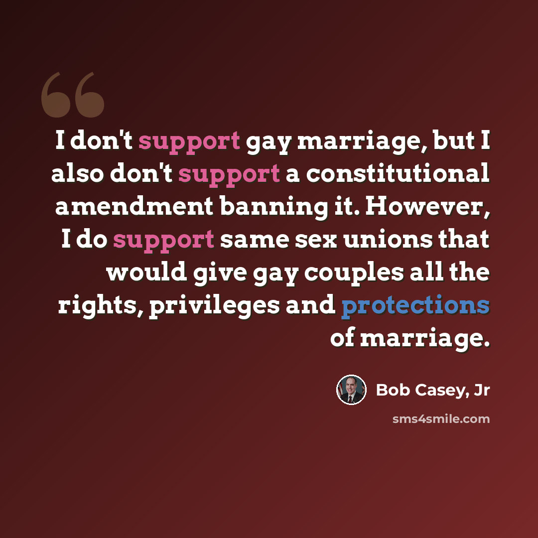 “I don't support gay marriage, but I also don't support a constitutional amendment banning it. However, I do support same sex unions that would give gay couples all the rights, privileges and protections of marriage.” quote by Bob Casey, Jr