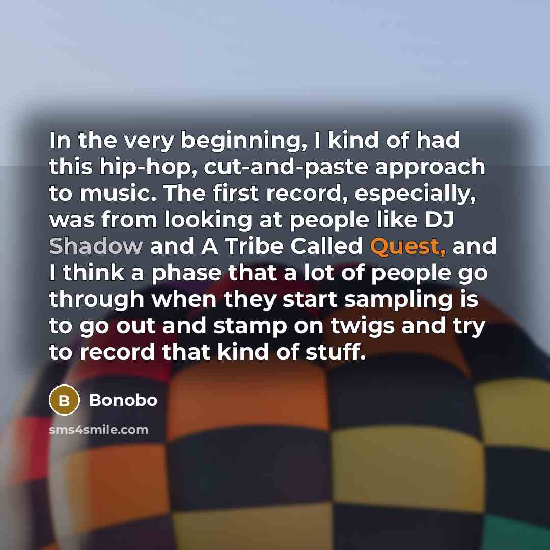 “In the very beginning, I kind of had this hip-hop, cut-and-paste approach to music. The first record, especially, was from looking at people like DJ Shadow and A Tribe Called Quest, and I think a phase that a lot of people go through when they start sampling is to go out and stamp on twigs and try…” quote by Bonobo
