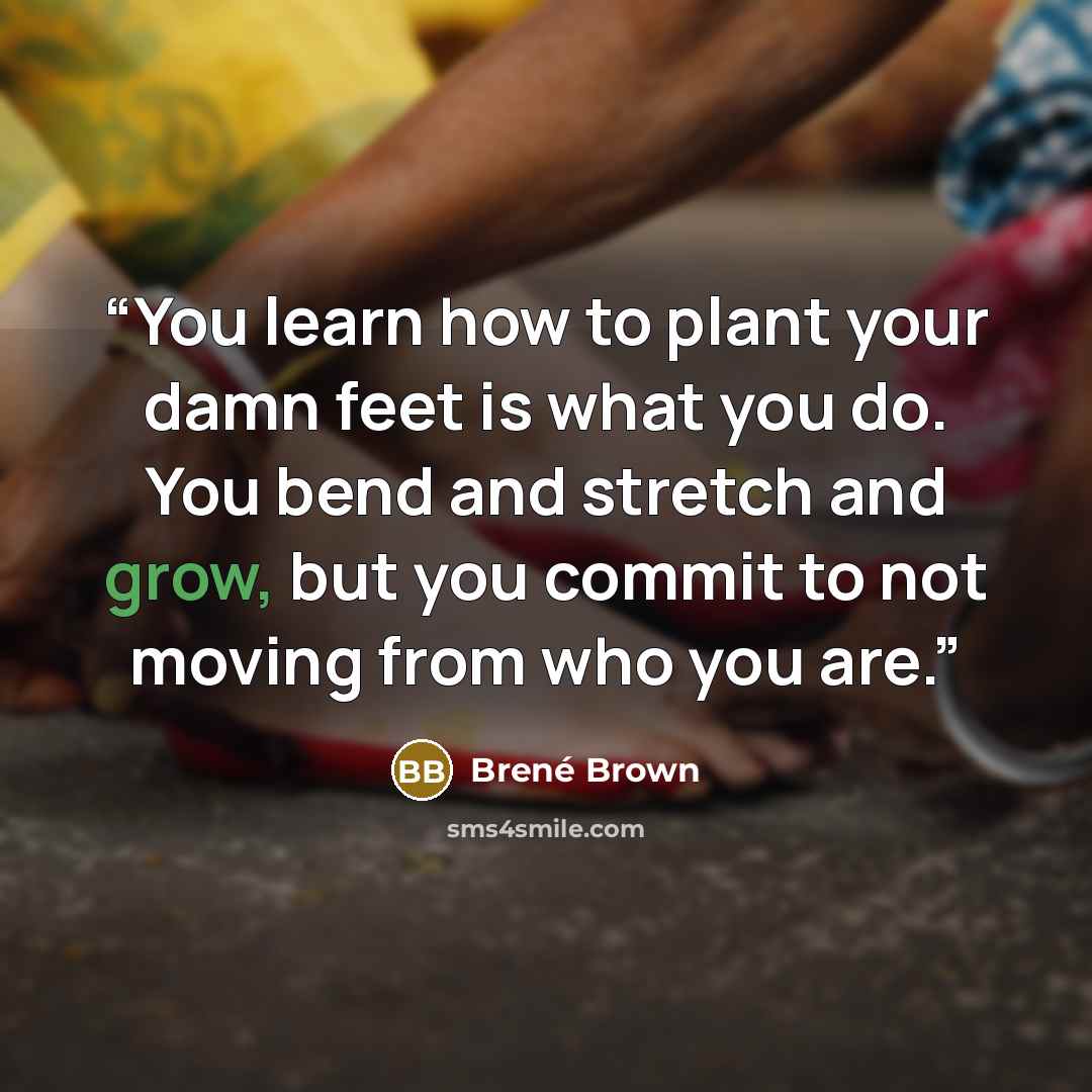 “You learn how to plant your damn feet is what you do. You bend and stretch and grow, but you commit to not moving from who you are.” quote by Brené Brown