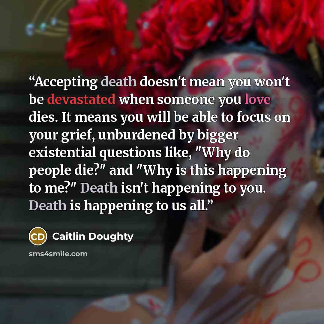 “Accepting death doesn't mean you won't be devastated when someone you love dies. It means you will be able to focus on your grief, unburdened by bigger existential questions like, "Why do people die?" and "Why is this happening to me?" Death isn't happening to you. Death is happening to us all.” quote by Caitlin Doughty