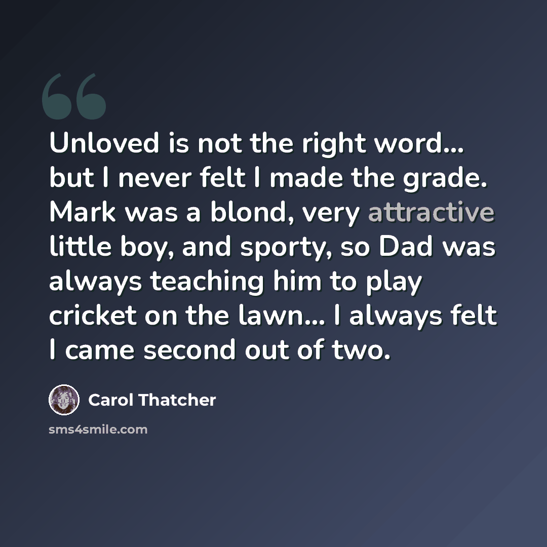 “Unloved is not the right word... but I never felt I made the grade. Mark was a blond, very attractive little boy, and sporty, so Dad was always teaching him to play cricket on the lawn... I always felt I came second out of two.” quote by Carol Thatcher