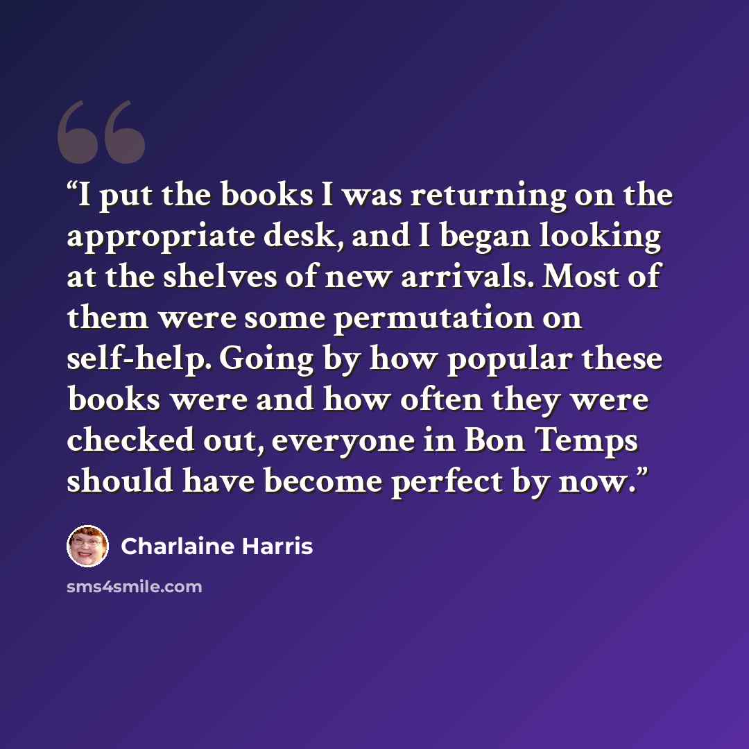“I put the books I was returning on the appropriate desk, and I began looking at the shelves of new arrivals. Most of them were some permutation on self-help. Going by how popular these books were and how often they were checked out, everyone in Bon Temps should have become perfect by now.” quote by Charlaine Harris