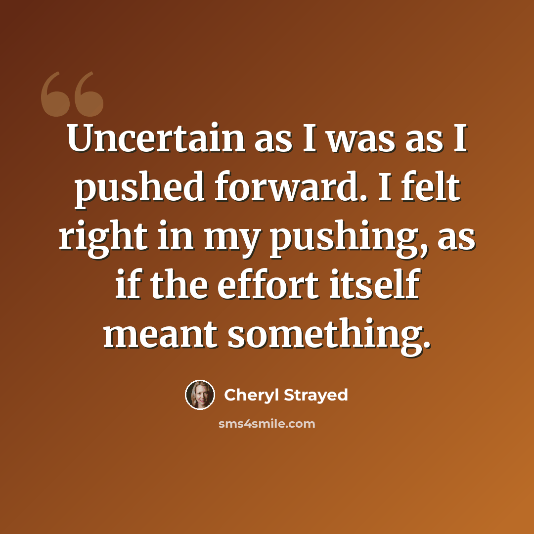“Uncertain as I was as I pushed forward. I felt right in my pushing, as if the effort itself meant something.” quote by Cheryl Strayed