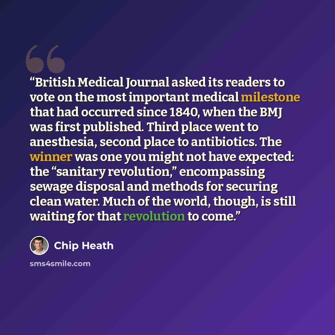 “British Medical Journal asked its readers to vote on the most important medical milestone that had occurred since 1840, when the BMJ was first published. Third place went to anesthesia, second place to antibiotics. The winner was one you might not have expected: the “sanitary revolution,”…” quote by Chip Heath