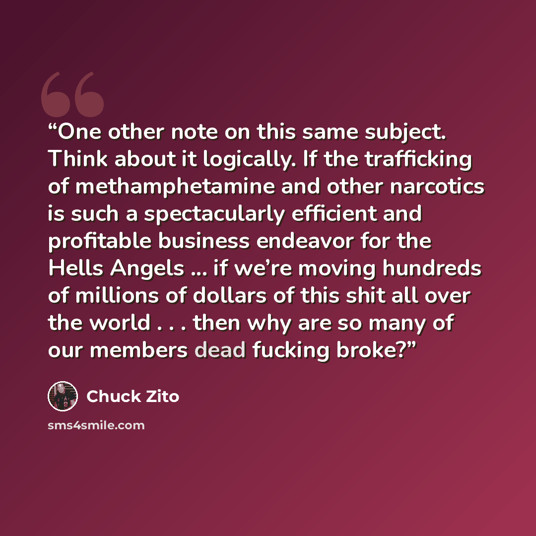 “One other note on this same subject. Think about it logically. If the trafficking of methamphetamine and other narcotics is such a spectacularly efficient and profitable business endeavor for the Hells Angels ... if we’re moving hundreds of millions of dollars of this shit all over the world…” quote by Chuck Zito