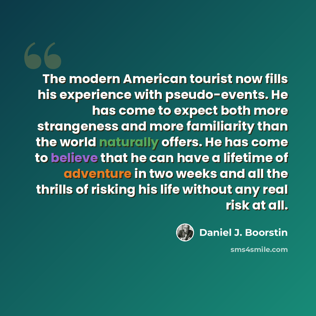 “The modern American tourist now fills his experience with pseudo-events. He has come to expect both more strangeness and more familiarity than the world naturally offers. He has come to believe that he can have a lifetime of adventure in two weeks and all the thrills of risking his life without…” quote by Daniel J. Boorstin