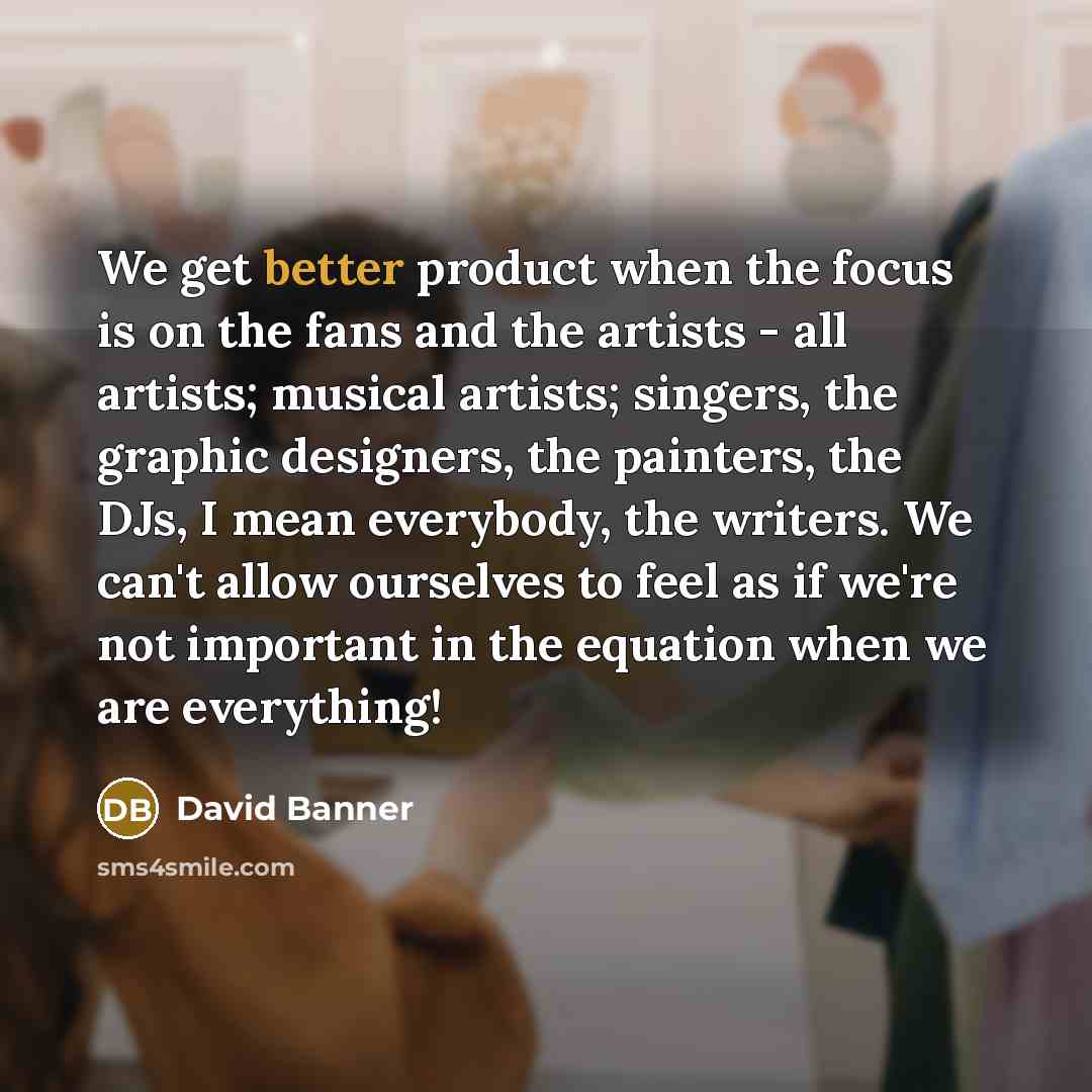 “We get better product when the focus is on the fans and the artists - all artists; musical artists; singers, the graphic designers, the painters, the DJs, I mean everybody, the writers. We can't allow ourselves to feel as if we're not important in the equation when we are everything!” quote by David Banner