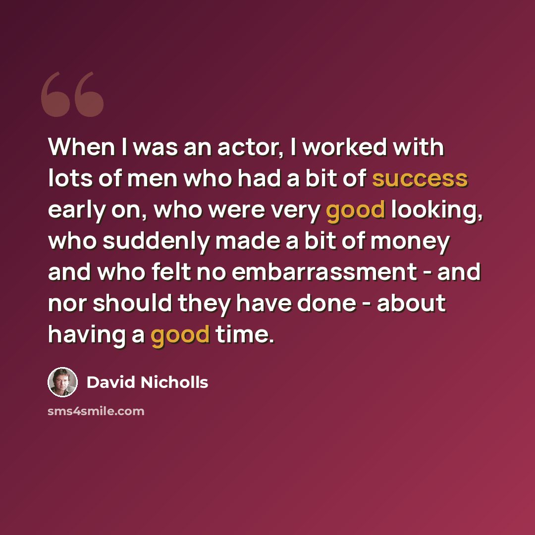 “When I was an actor, I worked with lots of men who had a bit of success early on, who were very good looking, who suddenly made a bit of money and who felt no embarrassment - and nor should they have done - about having a good time.” quote by David Nicholls