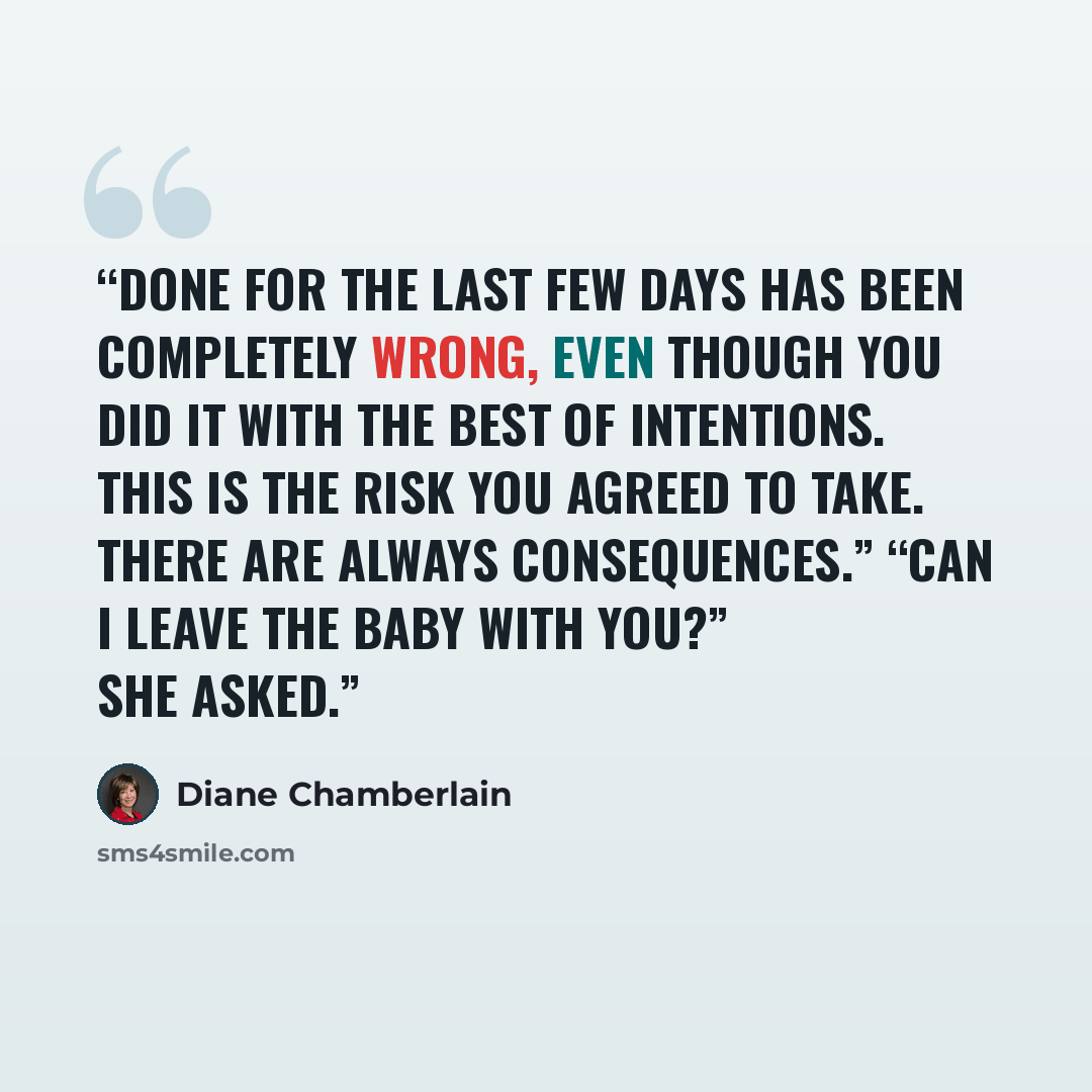 “done for the last few days has been completely wrong, even though you did it with the best of intentions. This is the risk you agreed to take. There are always consequences.” “Can I leave the baby with you?” she asked.” quote by Diane Chamberlain